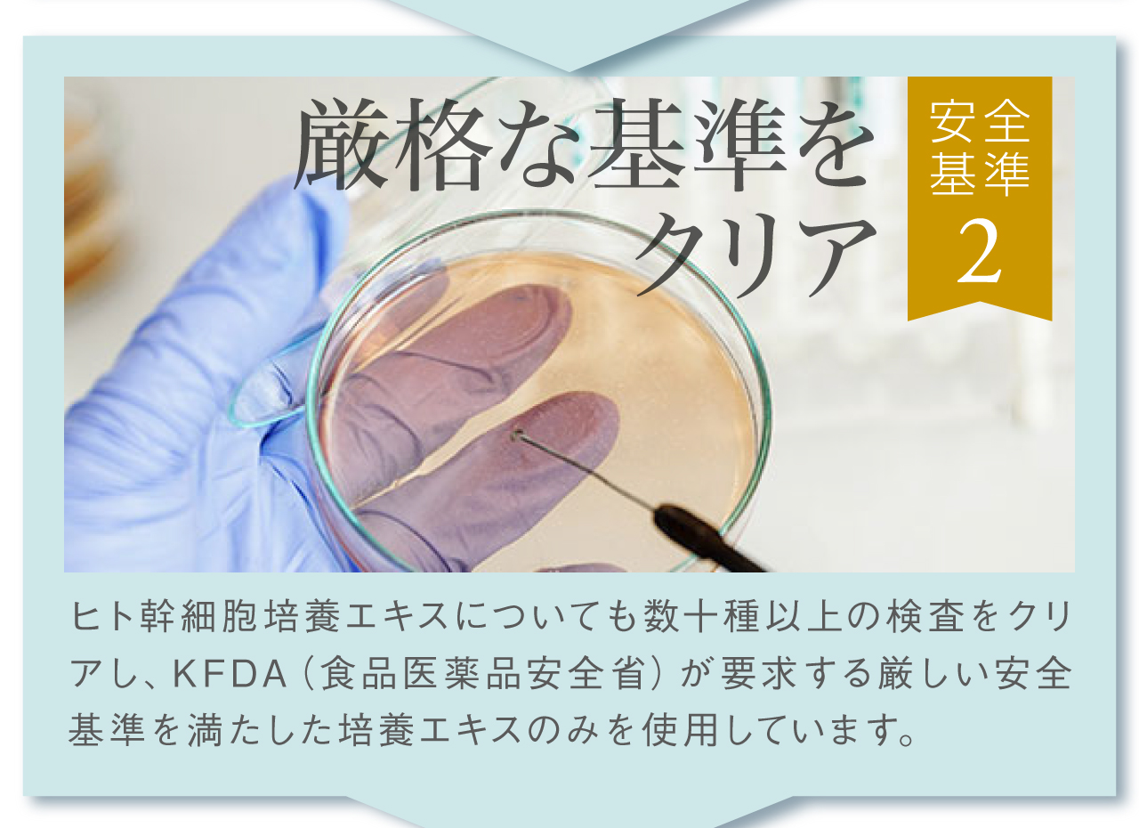 安全基準その2，厳格な基準をクリア。ヒト幹細胞培養エキス培養液についても数十種以上の検査をクリアし、厳しい安全基準を満たした培養液のみを使用。