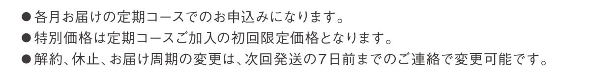 ●各月お届けの定期コースでのお申込みになります。●特別価格は定期コースご加入の初回限定価格となります。●解約、休止、お届け周期の変更は、次回発送の７日前までのご連絡で変更可能です。