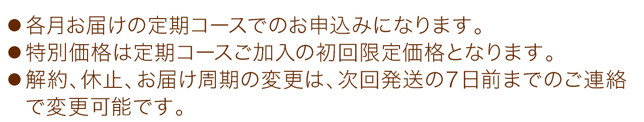 ●各月お届けの定期コースでのお申込みになります。●特別価格は定期コースご加入の初回限定価格となります。●解約、休止、お届け周期の変更は、次回発送の７日前までのご連絡で変更可能です。