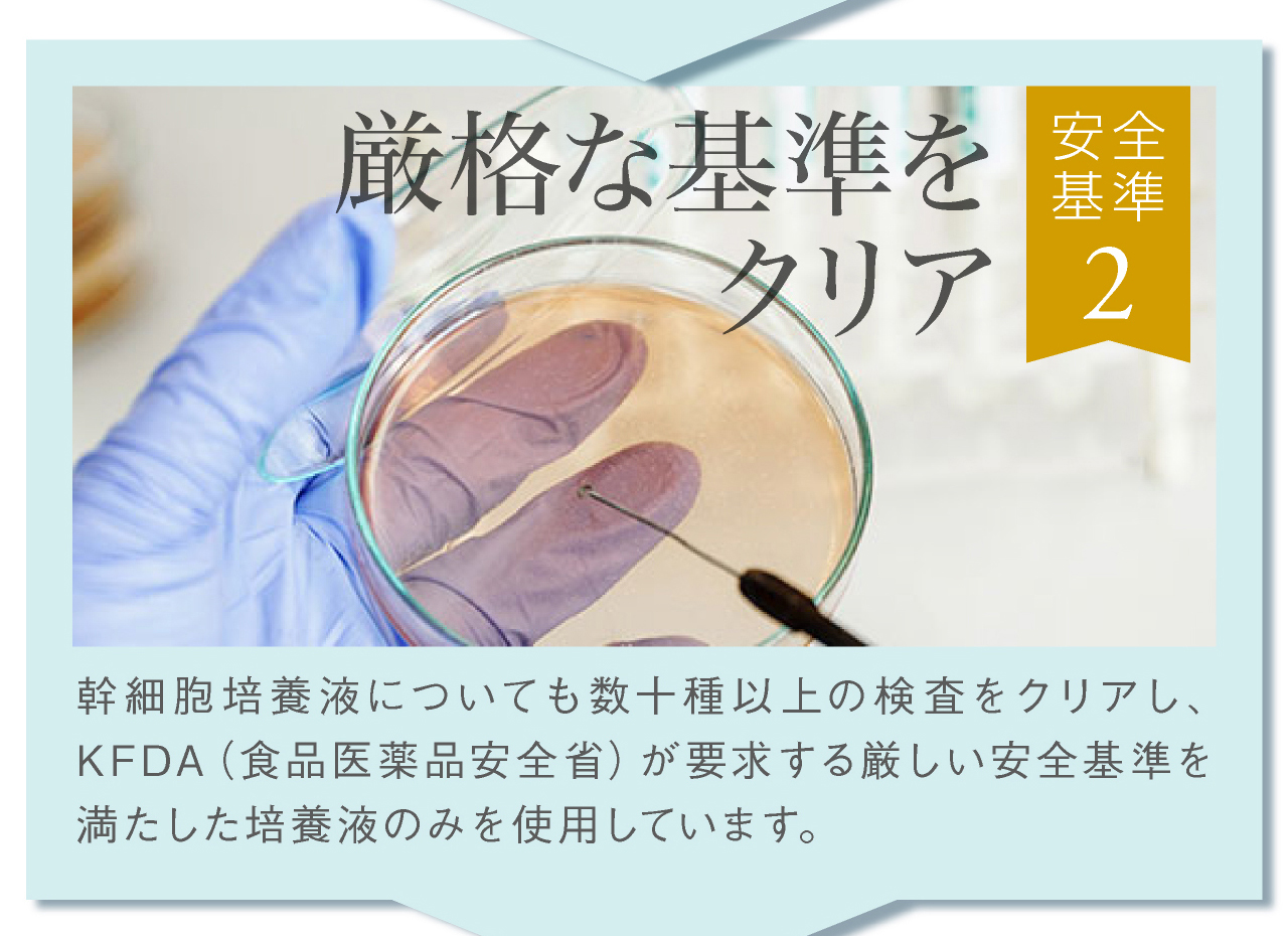 安全基準その2，厳格な基準をクリア。幹細胞培養液についても数十種以上の検査をクリアし、厳しい安全基準を満たした培養液のみを使用。