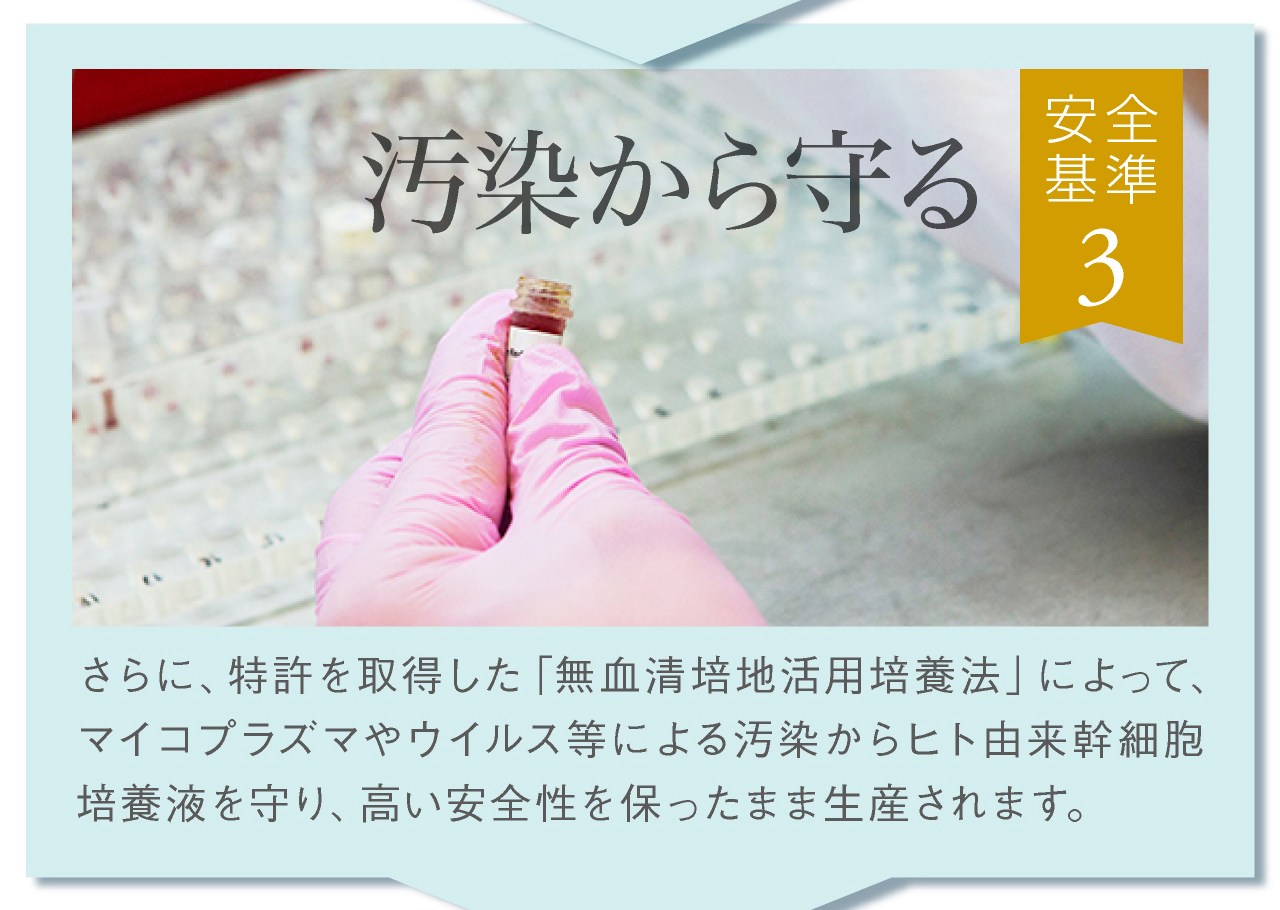 安全基準その3，特許を取得した無血清培地活用培養法でヒト由来幹細胞培養液を守り、高い安全性を保ったまま生産されます。