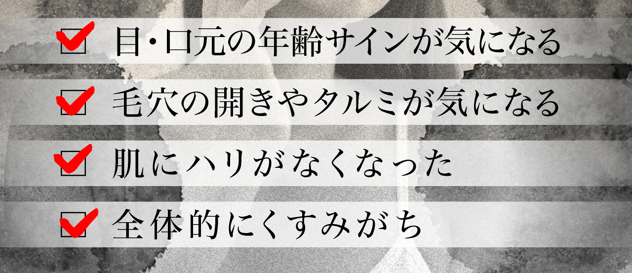 このような悩みありませんか。年齢肌サインが気になる。毛穴の開きやタルミが気になる。肌にハリがなくなった。全体的にくすみがち。