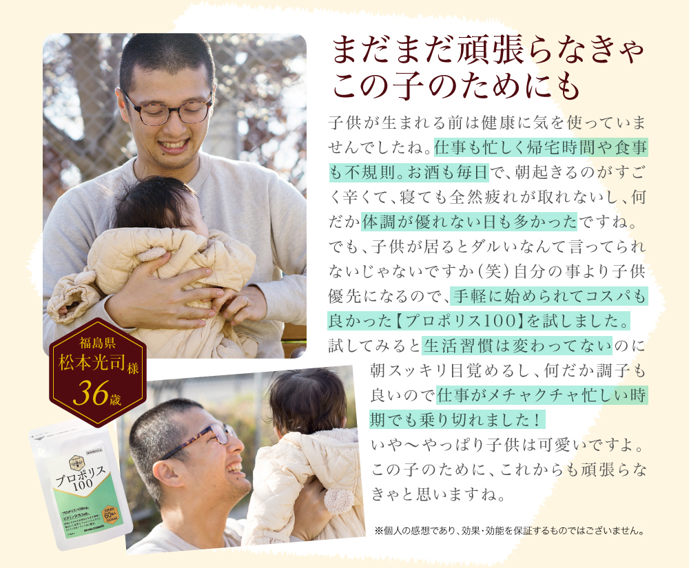 プロポリス100体験談。30代男性。まだまだ頑張らなきゃこの子のためにも。手軽に始められてコスパも良かった。生活習慣は変わってないのに繁忙期を乗り切れた。