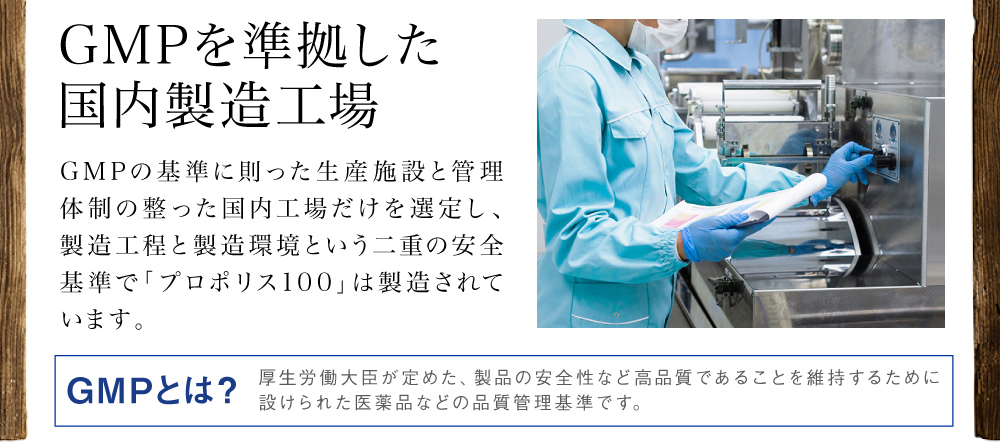 GMPを準拠した国内製造工場。GMPの基準に則った生産施設と管理体制の整った国内工場だけを選定し、製造工程と製造環境という二重の安全基準で「プロポリス100」は製造されています。