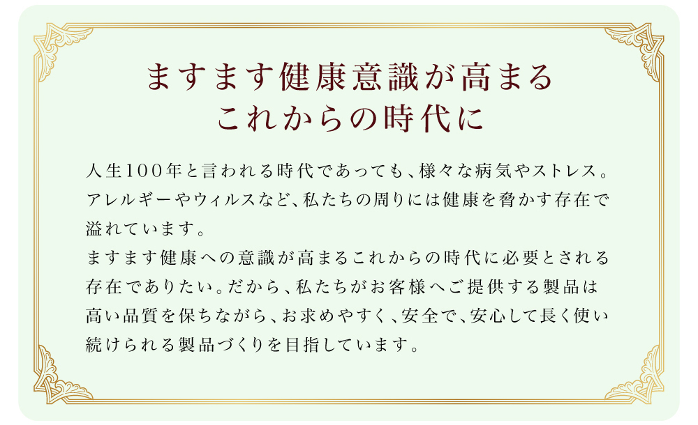 ますます健康意識が高まるこれからの時代に。人生100年と言われる時代であっても、様々な病気やストレス。アレルギーやウィルスなど、私たちの周りには健康を脅かす存在で溢れています。ますます健康への意識が高まるこれからの時代に必要とされる存在でありたい。だから、私たちがお客様へご提供する製品は高い品質を保ちながら、お求めやすく、安全で、安心して長く使い続けられる製品づくりを目指しています。