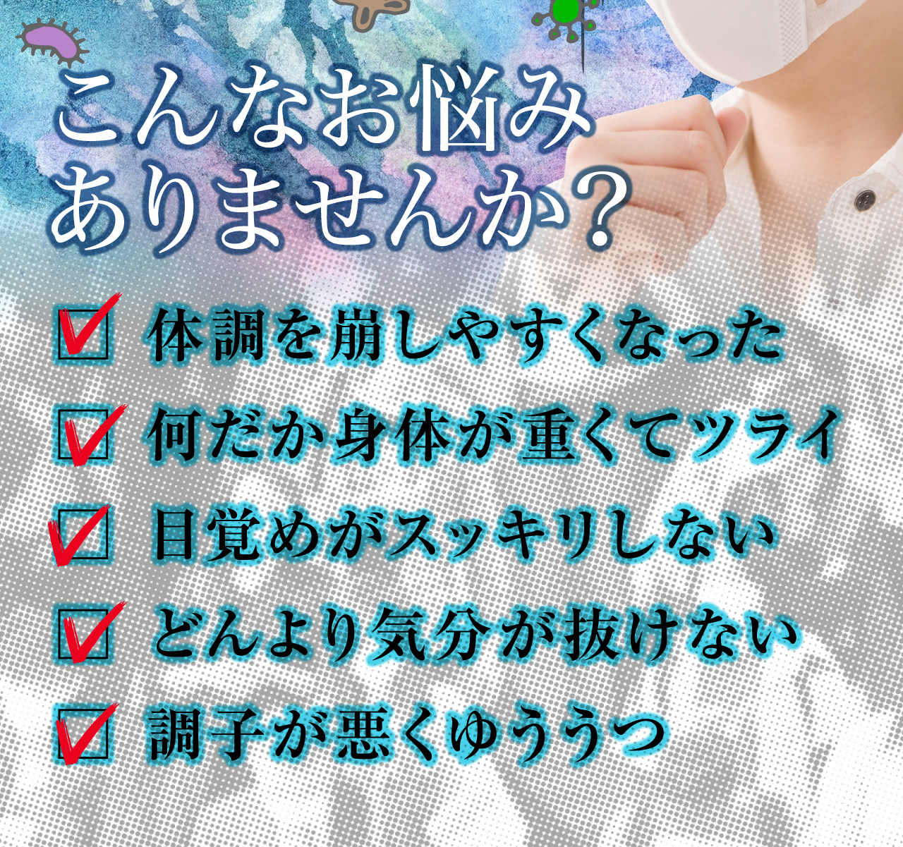 最近こんなお悩みありませんか。カゼをひきやすくなった。何だか身体が重くてツライ。目覚めがスッキリしない。どんより気分が抜けない。調子が悪く憂鬱