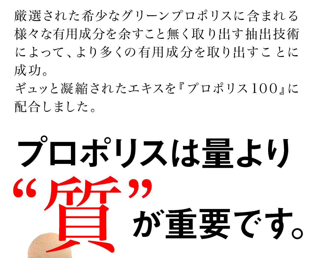 厳選された希少なグリーンプロポリスに含まれる様々な有用成分を余すこと無く取り出す抽出技術によって、より多くの有用成分を取り出すことに成功。ギュッと凝縮されたエキスをプロポリス100に配合しました。