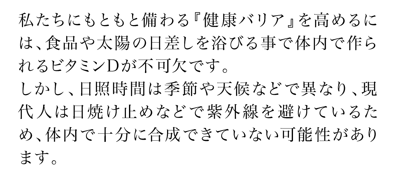 私たちにもともと備わる『健康バリア』を高めるには、食品や太陽の日差しを浴びる事で体内で作られるビタミンDが不可欠です。しかし、日照時間は季節や天候などで異なり、現代人は日焼け止めなどで紫外線を避けているため、体内で十分に合成できていない可能性があります。