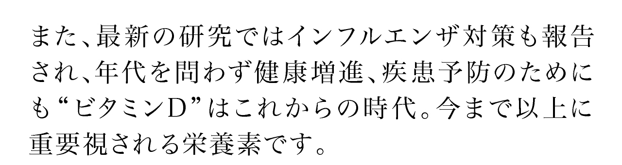 最新の研究ではインフルエンザ対策も報告され、年代を問わず健康増進、疾患予防のためにも“ビタミンD”はこれからの時代。今まで以上に重要視される栄養素です。