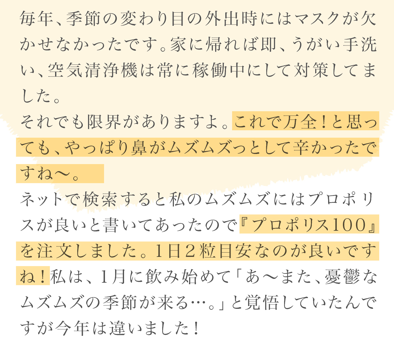 プロポリス100体験談。30代女性。季節の変わり目のムズムズが。プロポリス100は１日２粒目安なのが良いですね！去年よりムズムズもしないし、目のかゆみも抑えられてます。