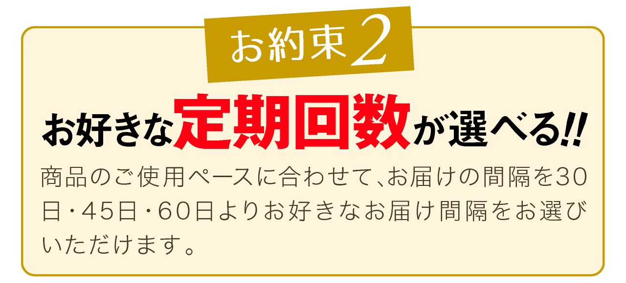 定期コースのお約束2、定期回数が選べる!!ペースに合わせて30日、45日、60日よりお届け間隔をお選びいただけます。