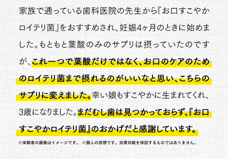 家族で通っている歯科医師の先生から「お口すこやかロイテリ菌」をおすすめされ、妊娠4ヵ月のときに始めました。